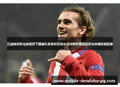 吕迪格对阵马竞背景下国家队赛事状态综合评估解析表现趋势与关键影响因素