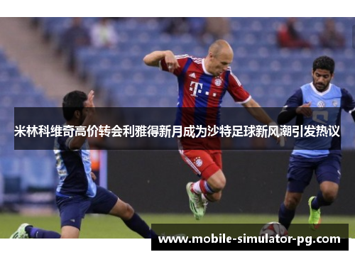 米林科维奇高价转会利雅得新月成为沙特足球新风潮引发热议