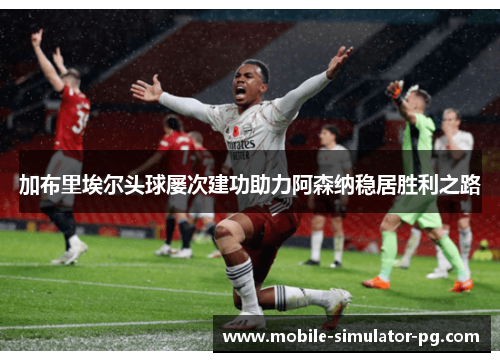 加布里埃尔头球屡次建功助力阿森纳稳居胜利之路