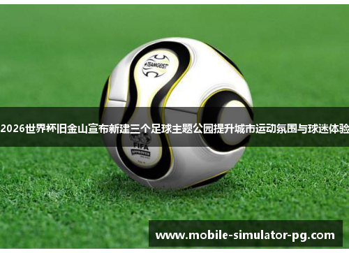 2026世界杯旧金山宣布新建三个足球主题公园提升城市运动氛围与球迷体验